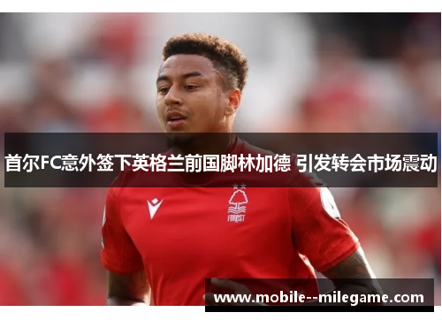 首尔FC意外签下英格兰前国脚林加德 引发转会市场震动