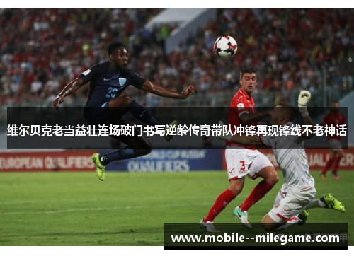 维尔贝克老当益壮连场破门书写逆龄传奇带队冲锋再现锋线不老神话 维尔贝克老当益壮连场破门书写逆龄传奇带队冲锋再现锋线不老神话